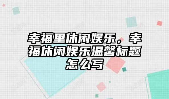 幸福里休閑娛樂(lè )，幸福休閑娛樂(lè )溫馨標題怎么寫(xiě)