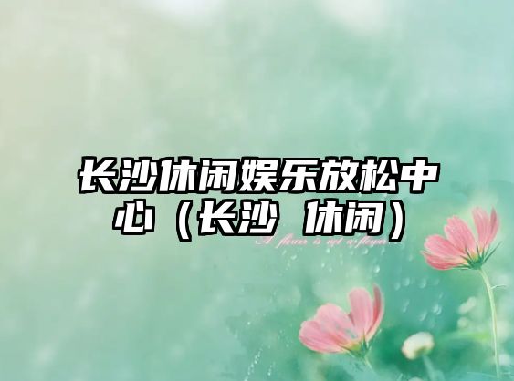 長(cháng)沙休閑娛樂(lè )放松中心（長(cháng)沙 休閑）