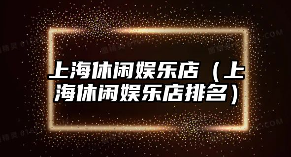 上海休閑娛樂(lè )店（上海休閑娛樂(lè )店排名）