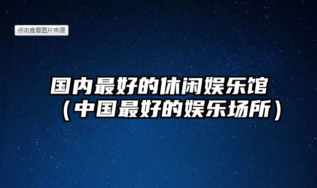 國內最好的休閑娛樂(lè )館（中國最好的娛樂(lè )場(chǎng)所）