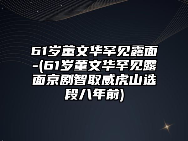 61歲董文華罕見(jiàn)露面-(61歲董文華罕見(jiàn)露面京劇智取威虎山選段八年前)