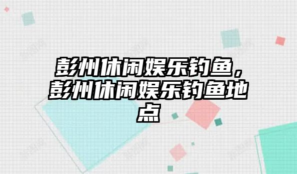 彭州休閑娛樂(lè )釣魚(yú)，彭州休閑娛樂(lè )釣魚(yú)地點(diǎn)