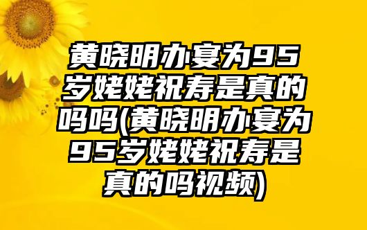 黃曉明辦宴為95歲姥姥祝壽是真的嗎嗎(黃曉明辦宴為95歲姥姥祝壽是真的嗎視頻)