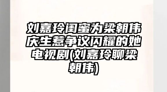 劉嘉玲閨蜜為梁朝偉慶生惹爭議閃耀的她電視劇(劉嘉玲聊梁朝偉)