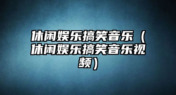 休閑娛樂(lè )搞笑音樂(lè )（休閑娛樂(lè )搞笑音樂(lè )視頻）