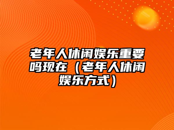 老年人休閑娛樂(lè )重要嗎現在（老年人休閑娛樂(lè )方式）