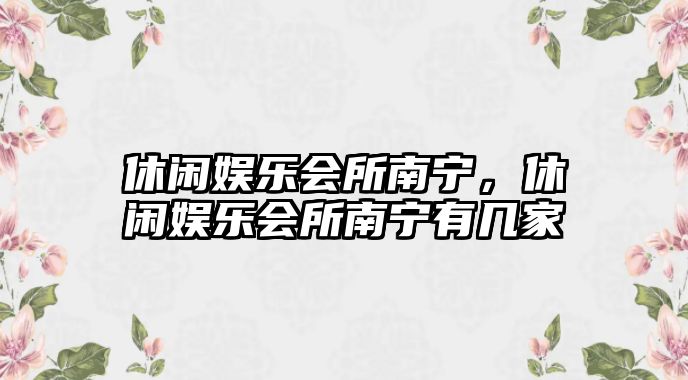 休閑娛樂(lè )會(huì )所南寧，休閑娛樂(lè )會(huì )所南寧有幾家