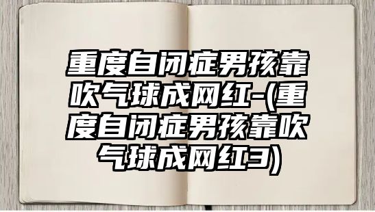 重度自閉癥男孩靠吹氣球成網(wǎng)紅-(重度自閉癥男孩靠吹氣球成網(wǎng)紅3)