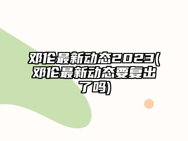 鄧倫最新動(dòng)態(tài)2023(鄧倫最新動(dòng)態(tài)要復出了嗎)