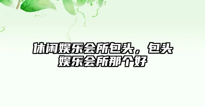 休閑娛樂(lè )會(huì )所包頭，包頭娛樂(lè )會(huì )所那個(gè)好