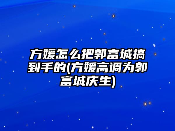 方媛怎么把郭富城搞到手的(方媛高調為郭富城慶生)