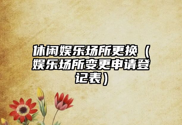 休閑娛樂(lè )場(chǎng)所更換（娛樂(lè )場(chǎng)所變更申請登記表）