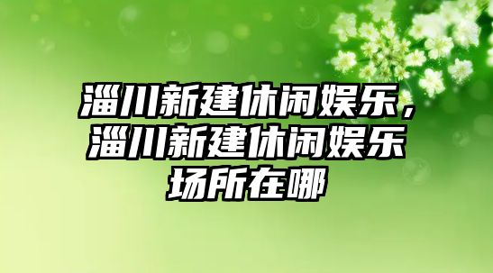 淄川新建休閑娛樂(lè )，淄川新建休閑娛樂(lè )場(chǎng)所在哪