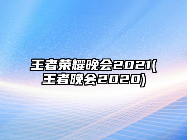 王者榮耀晚會(huì )2021(王者晚會(huì )2020)