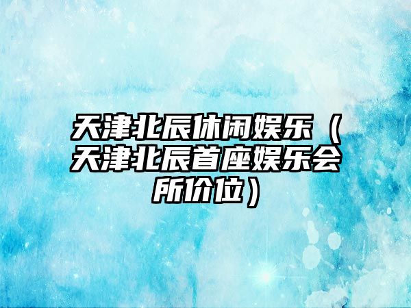 天津北辰休閑娛樂(lè )（天津北辰首座娛樂(lè )會(huì )所價(jià)位）