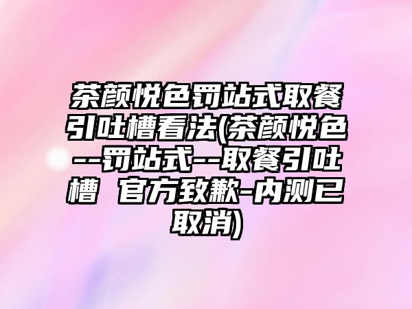 茶顏悅色罰站式取餐引吐槽看法(茶顏悅色--罰站式--取餐引吐槽 官方致歉-內測已取消)