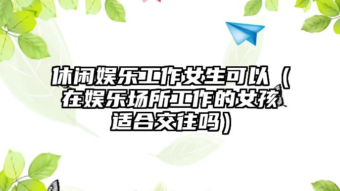 休閑娛樂(lè )工作女生可以（在娛樂(lè )場(chǎng)所工作的女孩適合交往嗎）