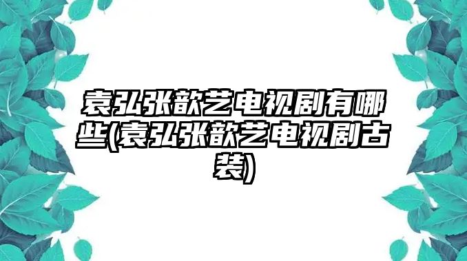 袁弘張歆藝電視劇有哪些(袁弘張歆藝電視劇古裝)