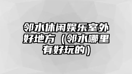 鄰水休閑娛樂(lè )室外好地方（鄰水哪里有好玩的）