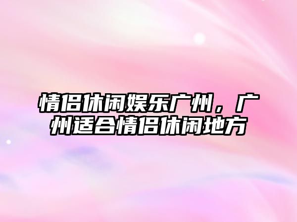 情侶休閑娛樂(lè )廣州，廣州適合情侶休閑地方