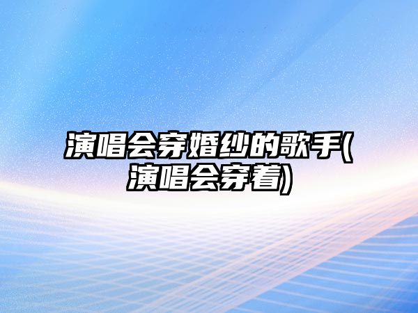 演唱會(huì )穿婚紗的歌手(演唱會(huì )穿著(zhù))