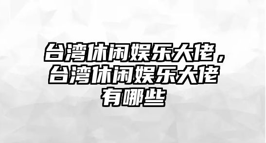 臺灣休閑娛樂(lè )大佬，臺灣休閑娛樂(lè )大佬有哪些