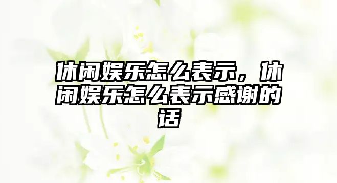 休閑娛樂(lè )怎么表示，休閑娛樂(lè )怎么表示感謝的話(huà)