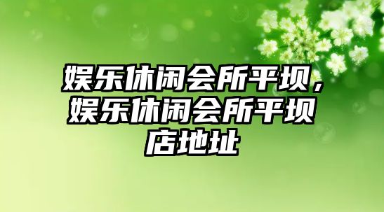 娛樂(lè )休閑會(huì )所平壩，娛樂(lè )休閑會(huì )所平壩店地址