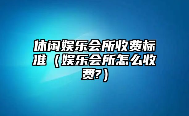 休閑娛樂(lè )會(huì )所收費標準（娛樂(lè )會(huì )所怎么收費?）