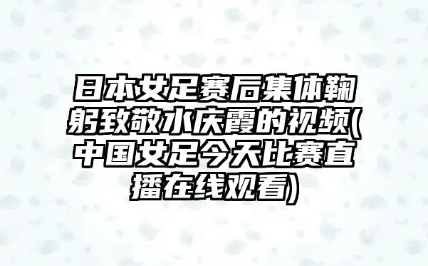 日本女足賽后集體鞠躬致敬水慶霞的視頻(中國女足今天比賽直播在線(xiàn)觀(guān)看)