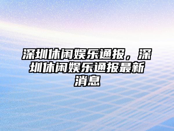 深圳休閑娛樂(lè )通報，深圳休閑娛樂(lè )通報最新消息