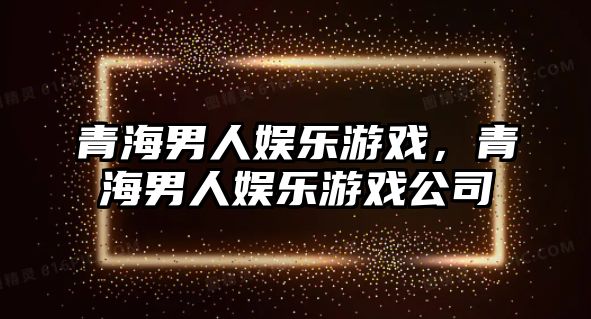 青海男人娛樂(lè )游戲，青海男人娛樂(lè )游戲公司