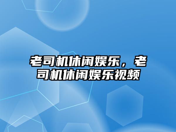 老司機休閑娛樂(lè )，老司機休閑娛樂(lè )視頻