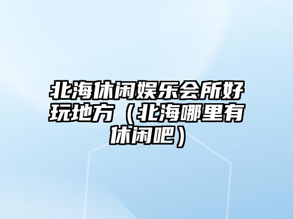 北海休閑娛樂(lè )會(huì )所好玩地方（北海哪里有休閑吧）