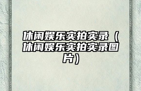 休閑娛樂(lè )實(shí)拍實(shí)錄（休閑娛樂(lè )實(shí)拍實(shí)錄圖片）