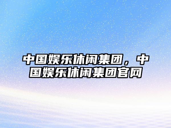 中國娛樂(lè )休閑集團，中國娛樂(lè )休閑集團官網(wǎng)