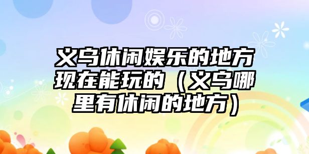 義烏休閑娛樂(lè )的地方現在能玩的（義烏哪里有休閑的地方）