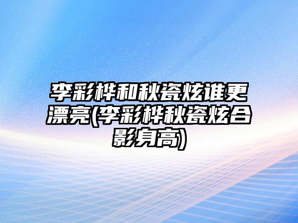 李彩樺和秋瓷炫誰(shuí)更漂亮(李彩樺秋瓷炫合影身高)