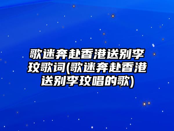 歌迷奔赴香港送別李玟歌詞(歌迷奔赴香港送別李玟唱的歌)