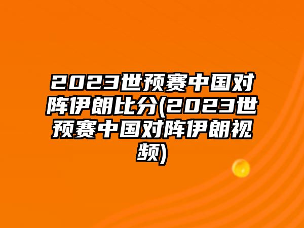 2023世預賽中國對陣伊朗比分(2023世預賽中國對陣伊朗視頻)