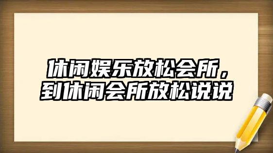 休閑娛樂(lè )放松會(huì )所，到休閑會(huì )所放松說(shuō)說(shuō)