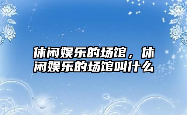 休閑娛樂(lè )的場(chǎng)館，休閑娛樂(lè )的場(chǎng)館叫什么