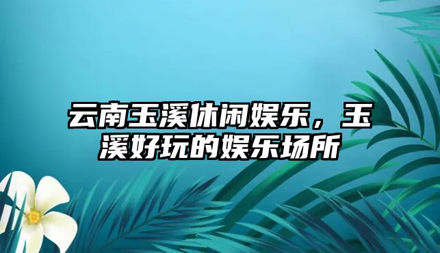 云南玉溪休閑娛樂(lè )，玉溪好玩的娛樂(lè )場(chǎng)所