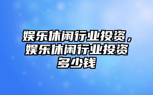 娛樂(lè )休閑行業(yè)投資，娛樂(lè )休閑行業(yè)投資多少錢(qián)