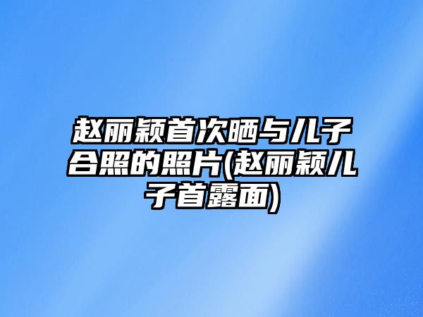 趙麗穎首次曬與兒子合照的照片(趙麗穎兒子首露面)