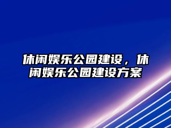 休閑娛樂(lè )公園建設，休閑娛樂(lè )公園建設方案