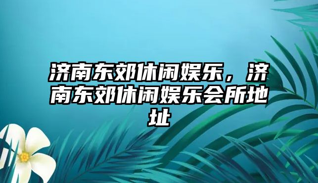 濟南東郊休閑娛樂(lè )，濟南東郊休閑娛樂(lè )會(huì )所地址