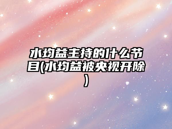 水均益主持的什么節目(水均益被央視開(kāi)除)