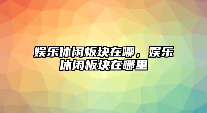 娛樂(lè )休閑板塊在哪，娛樂(lè )休閑板塊在哪里