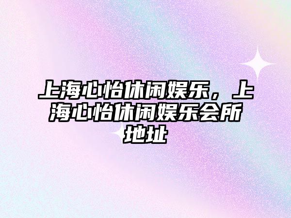 上海心怡休閑娛樂(lè )，上海心怡休閑娛樂(lè )會(huì )所地址